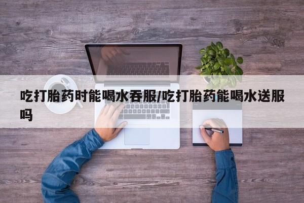 米非米索吃打胎药时能喝水吞服/吃打胎药能喝水送服吗