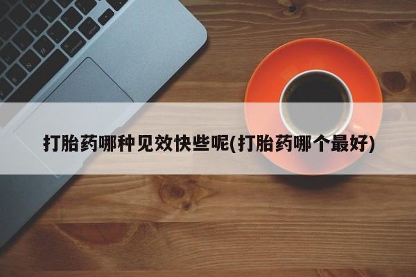 米非米索打胎药哪种见效快些呢(打胎药哪个最好)