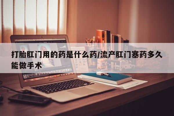 米非米索打胎肛门用的药是什么药/流产肛门塞药多久能做手术