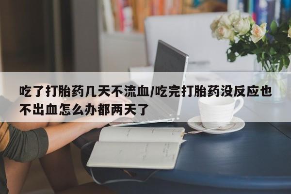 米非米索吃了打胎药几天不流血/吃完打胎药没反应也不出血怎么办都两天了