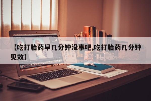 米非米索【吃打胎药早几分钟没事吧,吃打胎药几分钟见效】