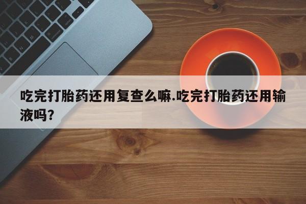 米非米索吃完打胎药还用复查么嘛.吃完打胎药还用输液吗？
