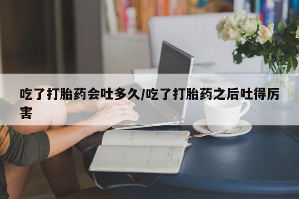 米非米索吃了打胎药会吐多久/吃了打胎药之后吐得厉害