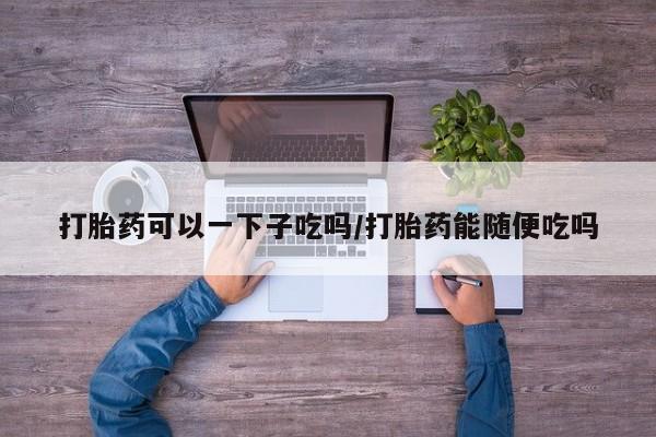 米非米索打胎药可以一下子吃吗/打胎药能随便吃吗