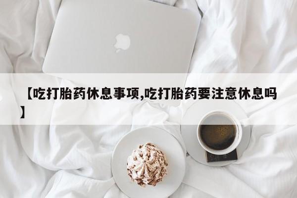 米非米索【吃打胎药休息事项,吃打胎药要注意休息吗】