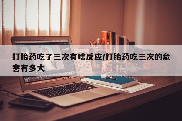 米非米索打胎药吃了三次有啥反应/打胎药吃三次的危害有多大