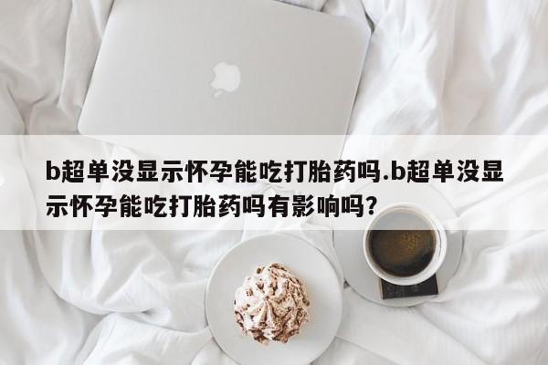 米非米索b超单没显示怀孕能吃打胎药吗.b超单没显示怀孕能吃打胎药吗有影响吗？