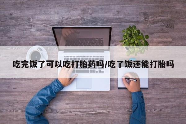 米非米索吃完饭了可以吃打胎药吗/吃了饭还能打胎吗