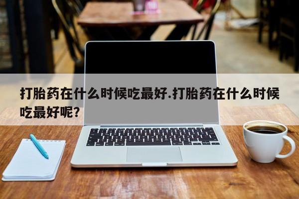 米非米索打胎药在什么时候吃最好.打胎药在什么时候吃最好呢？