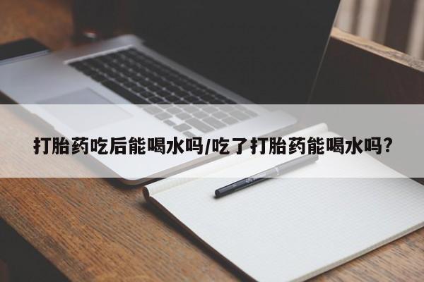 米非米索打胎药吃后能喝水吗/吃了打胎药能喝水吗?