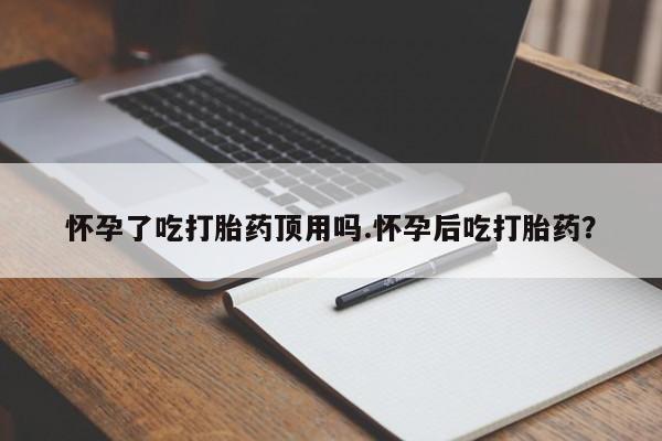 米非米索怀孕了吃打胎药顶用吗.怀孕后吃打胎药？