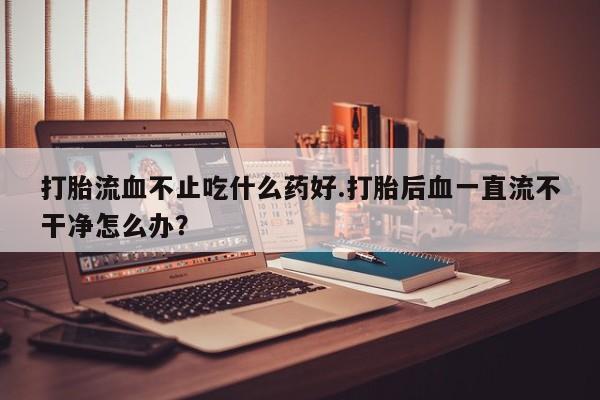 米非米索打胎流血不止吃什么药好.打胎后血一直流不干净怎么办？
