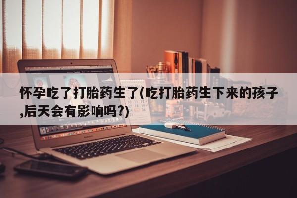 米非米索怀孕吃了打胎药生了(吃打胎药生下来的孩子,后天会有影响吗?)