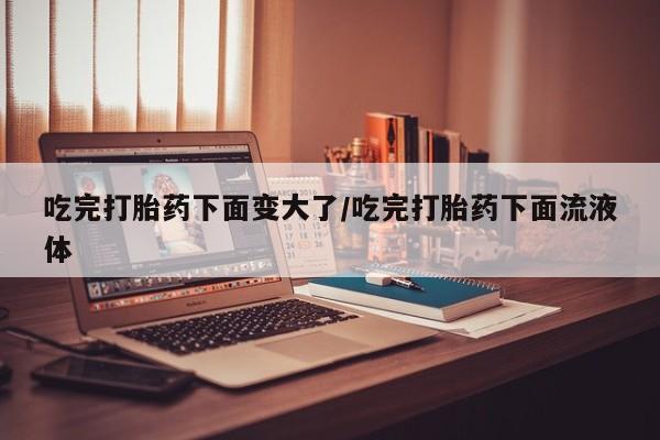 米非米索吃完打胎药下面变大了/吃完打胎药下面流液体