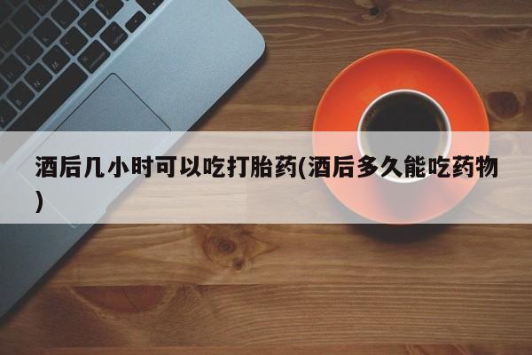 米非米索酒后几小时可以吃打胎药(酒后多久能吃药物)