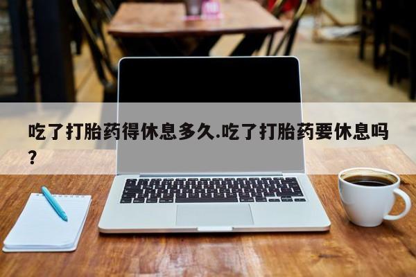 米非米索吃了打胎药得休息多久.吃了打胎药要休息吗？