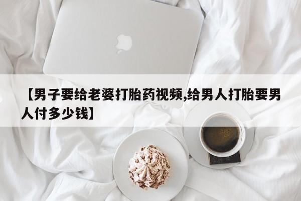 米非米索【男子要给老婆打胎药视频,给男人打胎要男人付多少钱】