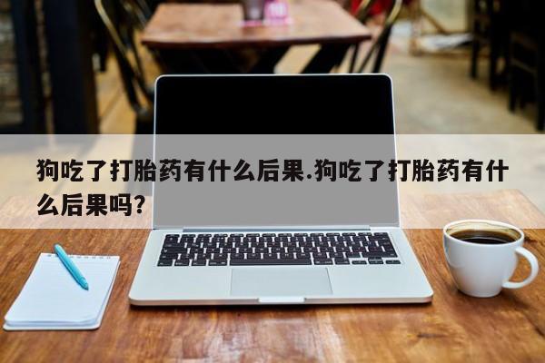 米非米索狗吃了打胎药有什么后果.狗吃了打胎药有什么后果吗？