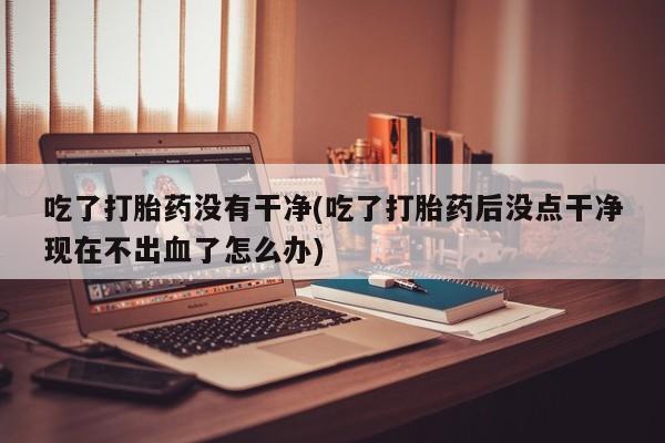 米非米索吃了打胎药没有干净(吃了打胎药后没点干净现在不出血了怎么办)