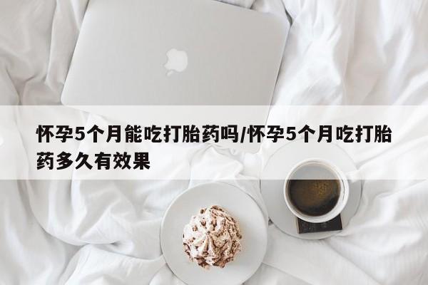 米非米索怀孕5个月能吃打胎药吗/怀孕5个月吃打胎药多久有效果
