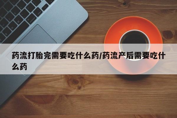 米非米索药流打胎完需要吃什么药/药流产后需要吃什么药