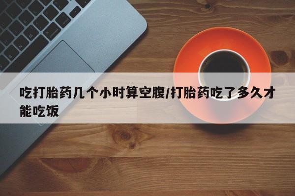 米非米索吃打胎药几个小时算空腹/打胎药吃了多久才能吃饭