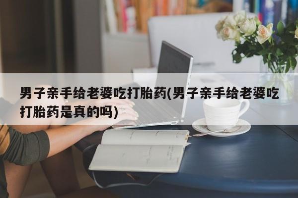 米非米索男子亲手给老婆吃打胎药(男子亲手给老婆吃打胎药是真的吗)