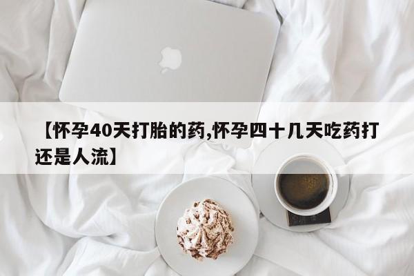 米非米索【怀孕40天打胎的药,怀孕四十几天吃药打还是人流】