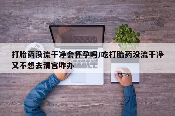 米非米索打胎药没流干净会怀孕吗/吃打胎药没流干净又不想去清宫咋办