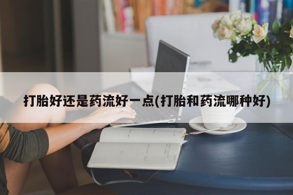 米非米索打胎好还是药流好一点(打胎和药流哪种好)