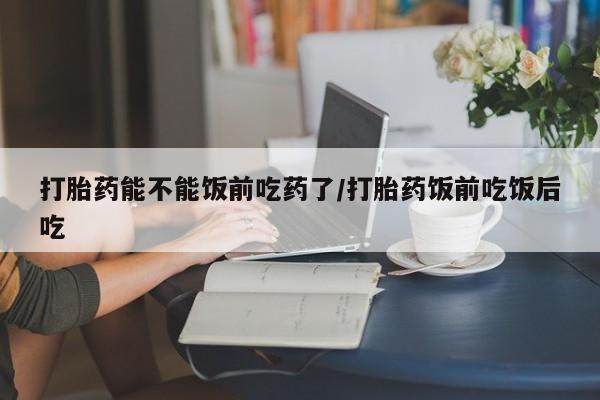 米非米索打胎药能不能饭前吃药了/打胎药饭前吃饭后吃