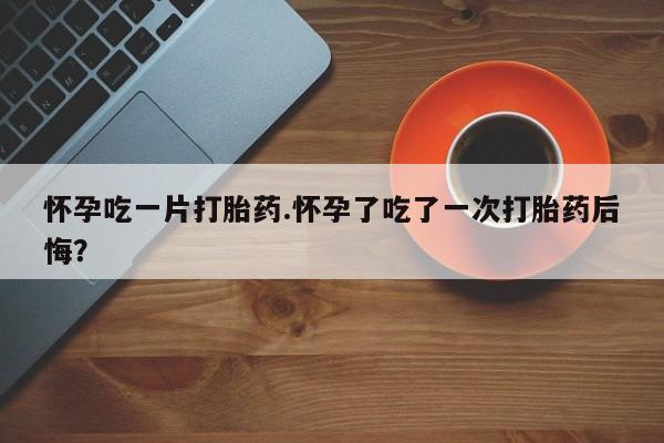 米非米索怀孕吃一片打胎药.怀孕了吃了一次打胎药后悔？