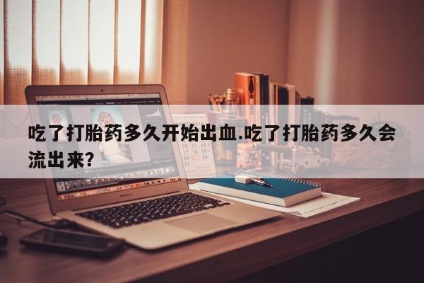 米非米索吃了打胎药多久开始出血.吃了打胎药多久会流出来？