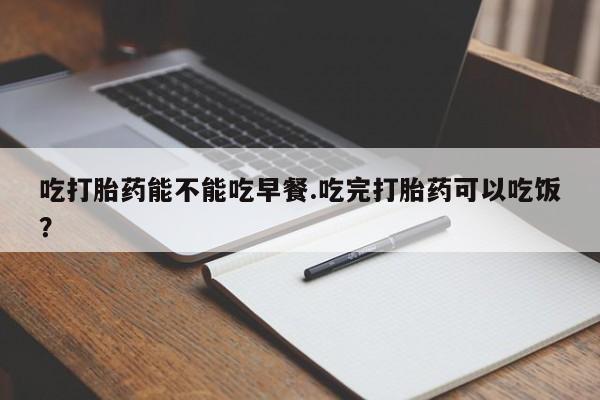 米非米索吃打胎药能不能吃早餐.吃完打胎药可以吃饭？