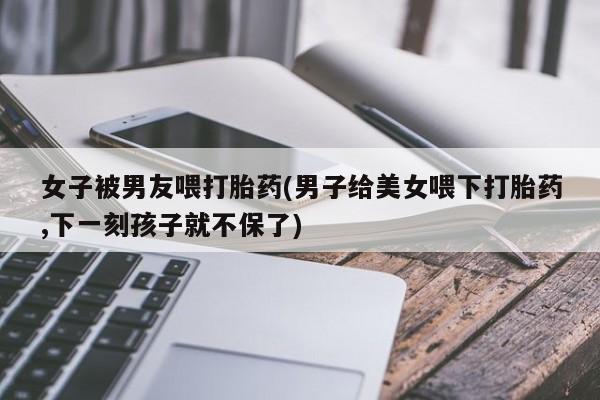 米非米索女子被男友喂打胎药(男子给美女喂下打胎药,下一刻孩子就不保了)
