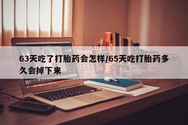 米非米索63天吃了打胎药会怎样/65天吃打胎药多久会掉下来