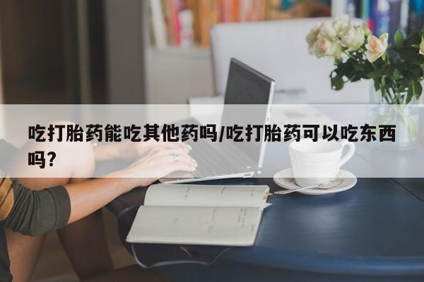 米非米索吃打胎药能吃其他药吗/吃打胎药可以吃东西吗?