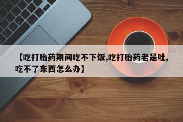 米非米索【吃打胎药期间吃不下饭,吃打胎药老是吐,吃不了东西怎么办】