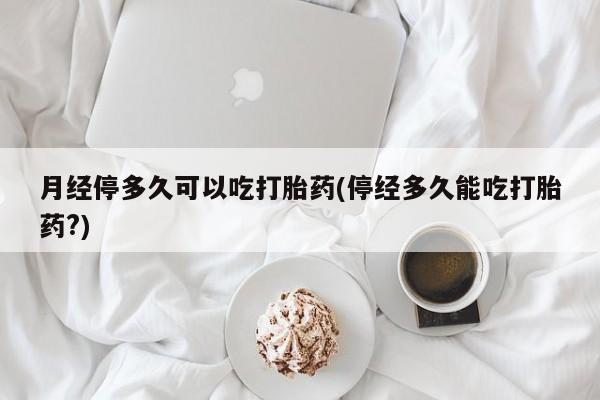 米非米索月经停多久可以吃打胎药(停经多久能吃打胎药?)
