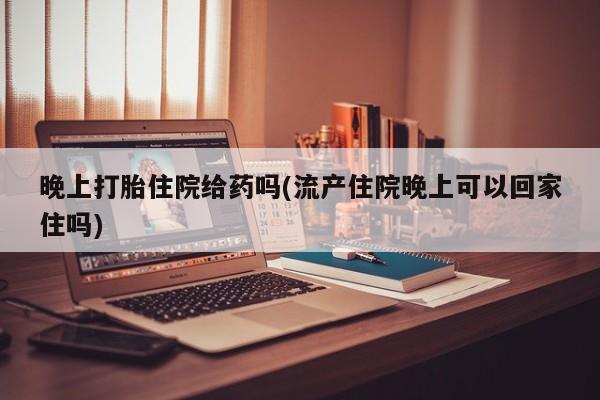 米非米索晚上打胎住院给药吗(流产住院晚上可以回家住吗)