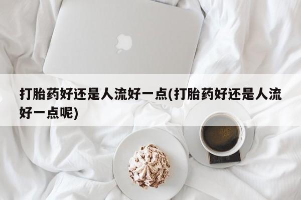 米非米索打胎药好还是人流好一点(打胎药好还是人流好一点呢)