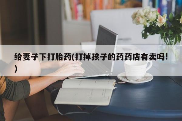 米非米索给妻子下打胎药(打掉孩子的药药店有卖吗!)