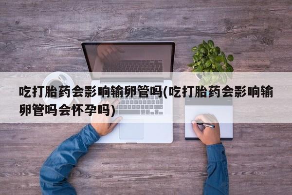 米非米索吃打胎药会影响输卵管吗(吃打胎药会影响输卵管吗会怀孕吗)
