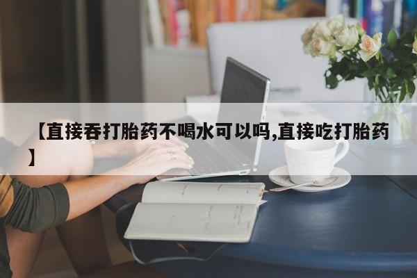 米非米索【直接吞打胎药不喝水可以吗,直接吃打胎药】