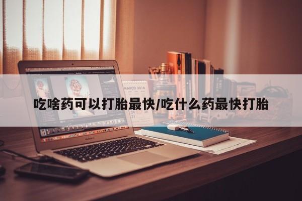 米非米索吃啥药可以打胎最快/吃什么药最快打胎