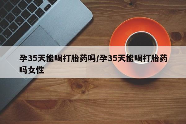 米非米索孕35天能喝打胎药吗/孕35天能喝打胎药吗女性