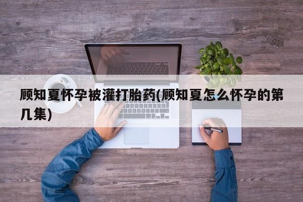 米非米索顾知夏怀孕被灌打胎药(顾知夏怎么怀孕的第几集)