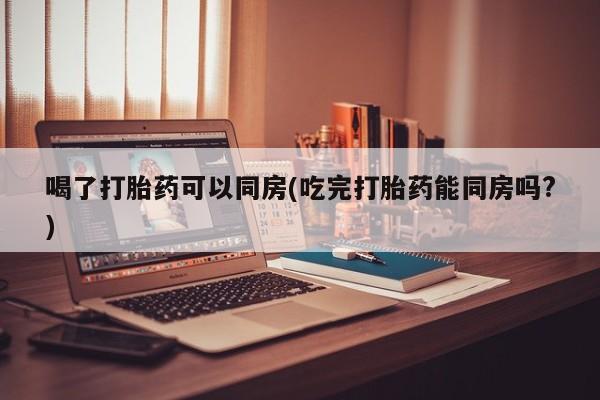米非米索喝了打胎药可以同房(吃完打胎药能同房吗?)