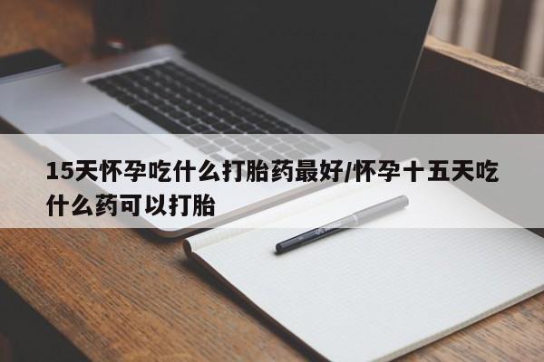 米非米索15天怀孕吃什么打胎药最好/怀孕十五天吃什么药可以打胎