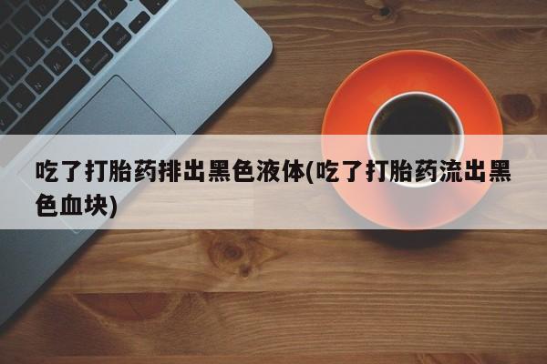 米非米索吃了打胎药排出黑色液体(吃了打胎药流出黑色血块)